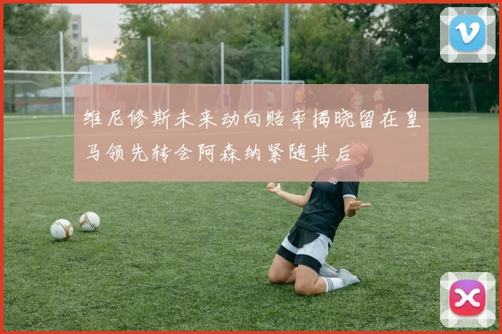 维尼修斯未来动向赔率揭晓留在皇马领先转会阿森纳紧随其后