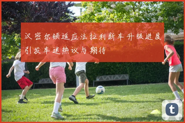汉密尔顿适应法拉利新车升级进度引发车迷热议与期待