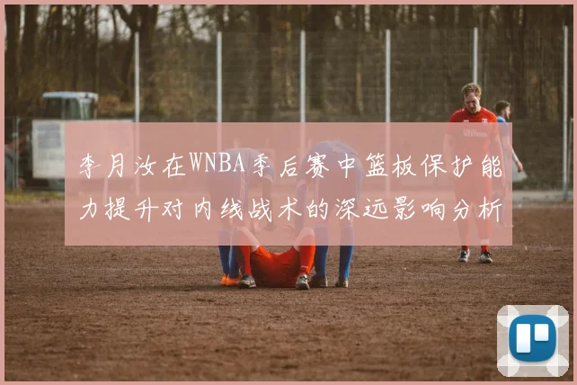 李月汝在WNBA季后赛中篮板保护能力提升对内线战术的深远影响分析