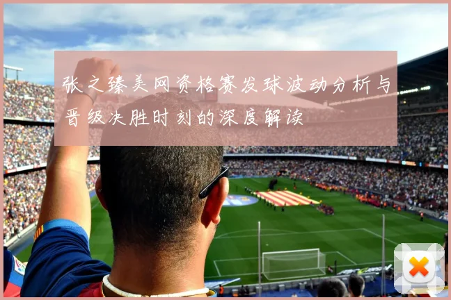 张之臻美网资格赛发球波动分析与晋级决胜时刻的深度解读