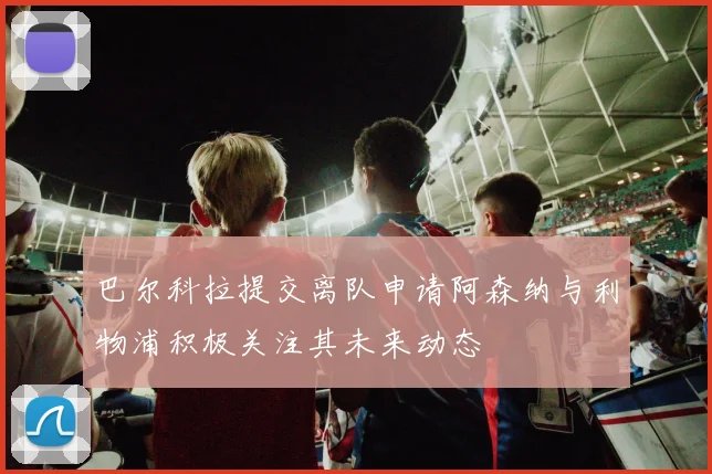 巴尔科拉提交离队申请阿森纳与利物浦积极关注其未来动态