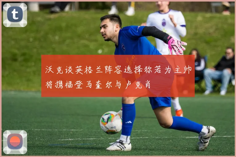 沃克谈英格兰阵容选择称若为主帅将携福登马奎尔与卢克肖