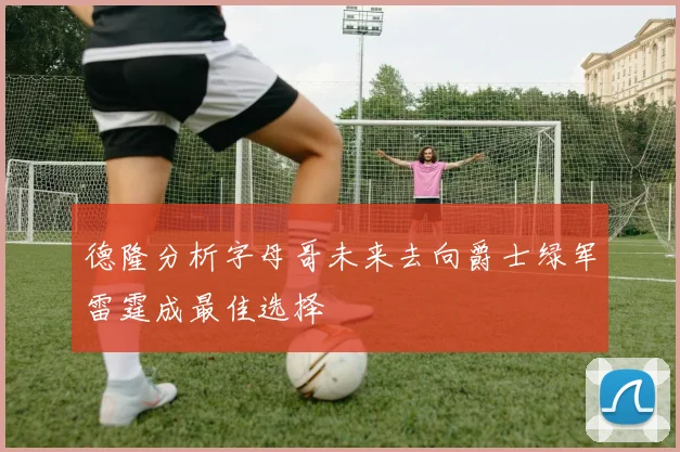 德隆分析字母哥未来去向爵士绿军雷霆成最佳选择
