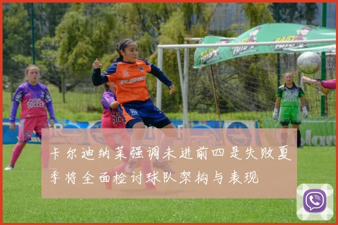 卡尔迪纳莱强调未进前四是失败夏季将全面检讨球队架构与表现