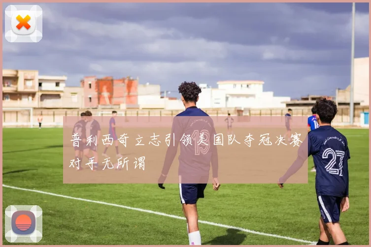 普利西奇立志引领美国队夺冠决赛对手无所谓