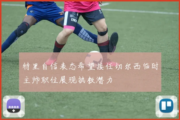 特里自信表态希望接任切尔西临时主帅职位展现执教潜力