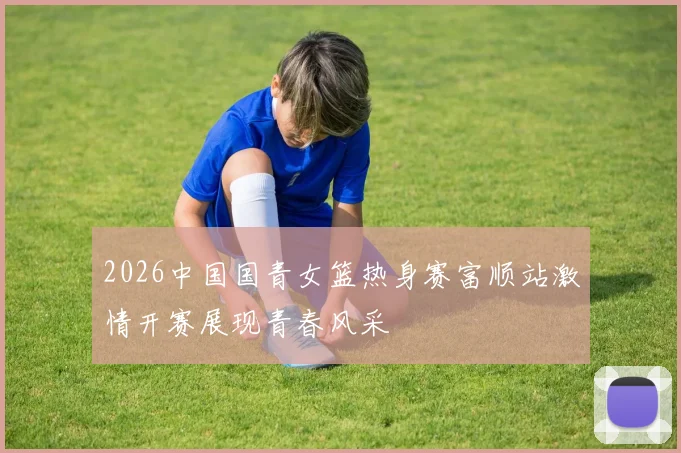 2026中国国青女篮热身赛富顺站激情开赛展现青春风采