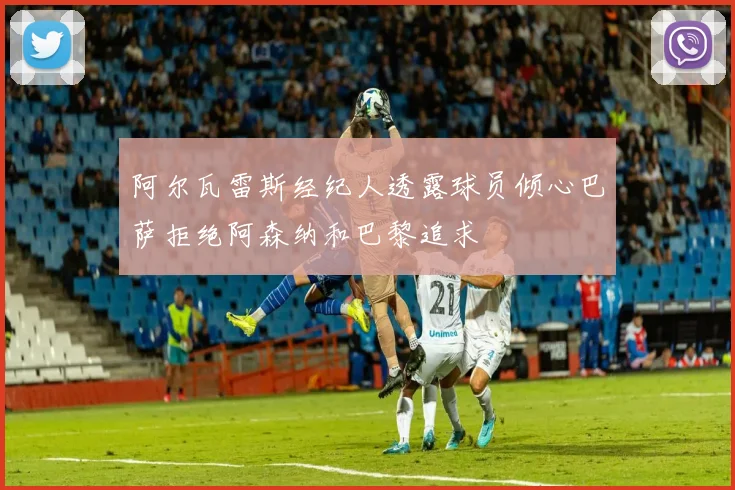 阿尔瓦雷斯经纪人透露球员倾心巴萨拒绝阿森纳和巴黎追求