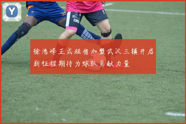 徐浩峰正式租借加盟武汉三镇开启新征程期待为球队贡献力量