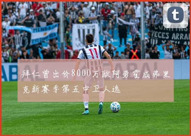拜仁曾出价8000万欧阿劳霍成弗里克新赛季第五中卫人选