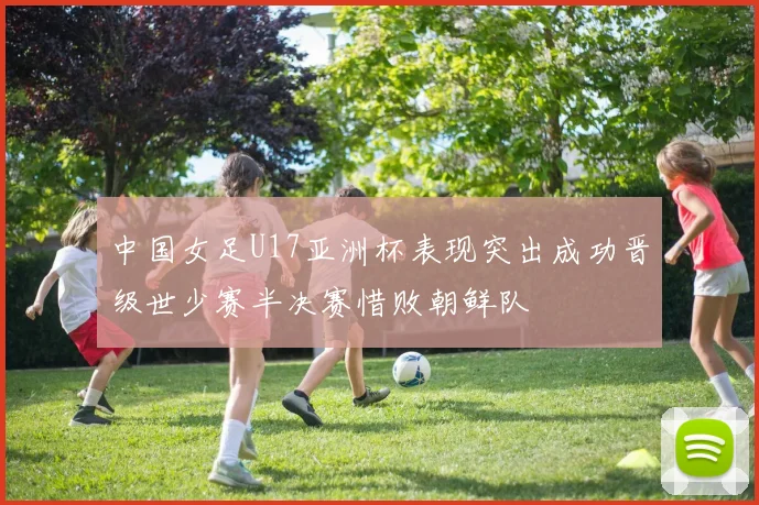中国女足U17亚洲杯表现突出成功晋级世少赛半决赛惜败朝鲜队