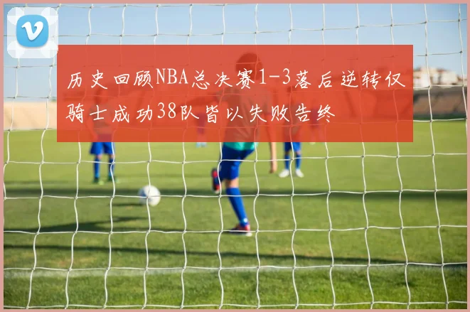 历史回顾NBA总决赛1-3落后逆转仅骑士成功38队皆以失败告终