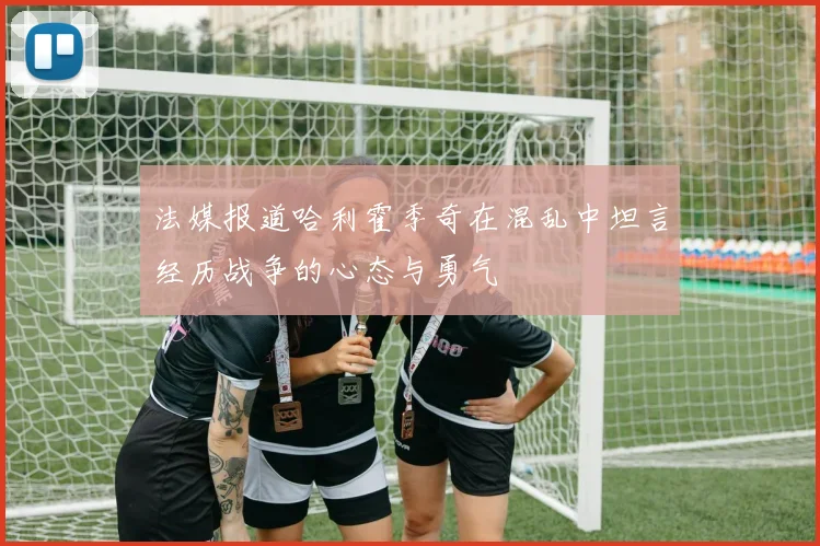 法媒报道哈利霍季奇在混乱中坦言经历战争的心态与勇气