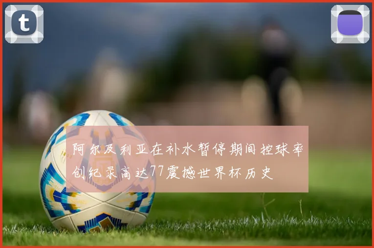 阿尔及利亚在补水暂停期间控球率创纪录高达77震撼世界杯历史