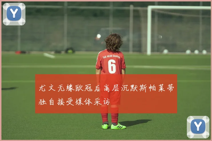 尤文无缘欧冠后高层沉默斯帕莱蒂独自接受媒体采访