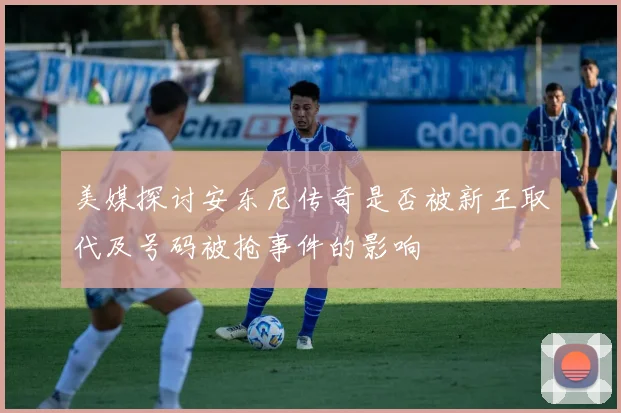 美媒探讨安东尼传奇是否被新王取代及号码被抢事件的影响