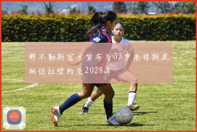那不勒斯官方宣布与33岁老将斯皮纳佐拉续约至2028年