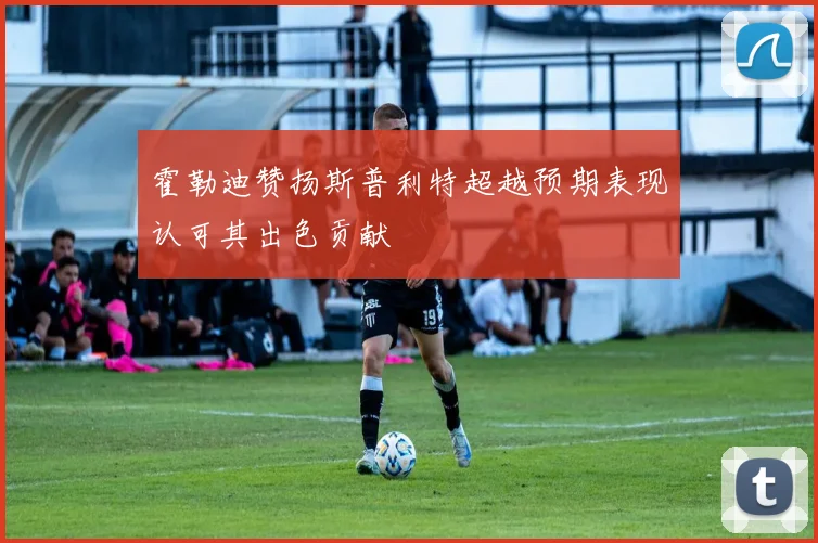 霍勒迪赞扬斯普利特超越预期表现认可其出色贡献